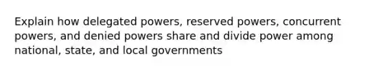 Explain how delegated powers, reserved powers, concurrent powers, and denied powers share and divide power among national, state, and local governments