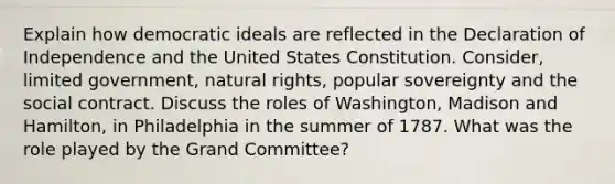 Explain how democratic ideals are reflected in the Declaration of Independence and the United States Constitution. Consider, limited government, natural rights, popular sovereignty and the social contract. Discuss the roles of Washington, Madison and Hamilton, in Philadelphia in the summer of 1787. What was the role played by the Grand Committee?