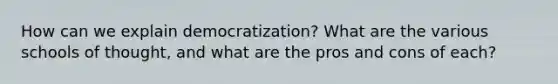 How can we explain democratization? What are the various schools of thought, and what are the pros and cons of each?