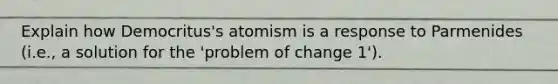 Explain how Democritus's atomism is a response to Parmenides (i.e., a solution for the 'problem of change 1').