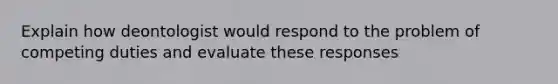 Explain how deontologist would respond to the problem of competing duties and evaluate these responses