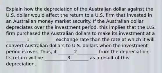 Explain how the depreciation of the Australian dollar against the U.S. dollar would affect the return to a U.S. firm that invested in an Australian money market security. If the Australian dollar depreciates over the investment period, this implies that the U.S. firm purchased the Australian dollars to make its investment at a _________1___________ exchange rate than the rate at which it will convert Australian dollars to U.S. dollars when the investment period is over. Thus, it _______2_________ from the depreciation. Its return will be __________3________ as a result of this depreciation.