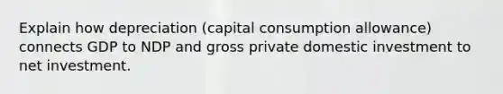 Explain how depreciation (capital consumption allowance) connects GDP to NDP and gross private domestic investment to net investment.