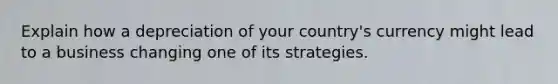 Explain how a depreciation of your country's currency might lead to a business changing one of its strategies.