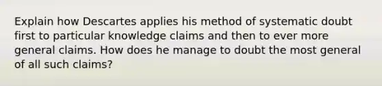 Explain how Descartes applies his method of systematic doubt first to particular knowledge claims and then to ever more general claims. How does he manage to doubt the most general of all such claims?