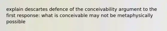 explain descartes defence of the conceivability argument to the first response: what is conceivable may not be metaphysically possible