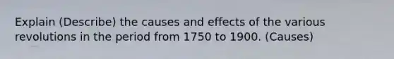 Explain (Describe) the causes and effects of the various revolutions in the period from 1750 to 1900. (Causes)