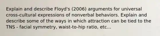 Explain and describe Floyd's (2006) arguments for universal cross-cultural expressions of nonverbal behaviors. Explain and describe some of the ways in which attraction can be tied to the TNS - facial symmetry, waist-to-hip ratio, etc...