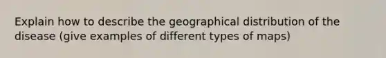 Explain how to describe the geographical distribution of the disease (give examples of different types of maps)