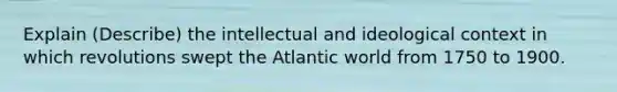 Explain (Describe) the intellectual and ideological context in which revolutions swept the Atlantic world from 1750 to 1900.