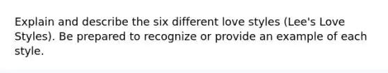 Explain and describe the six different love styles (Lee's Love Styles). Be prepared to recognize or provide an example of each style.