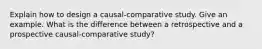 Explain how to design a causal-comparative study. Give an example. What is the difference between a retrospective and a prospective causal-comparative study?