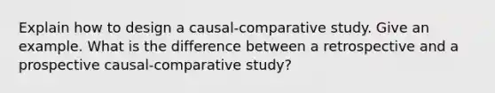 Explain how to design a causal-comparative study. Give an example. What is the difference between a retrospective and a prospective causal-comparative study?