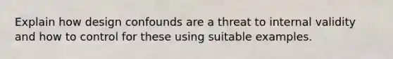 Explain how design confounds are a threat to internal validity and how to control for these using suitable examples.