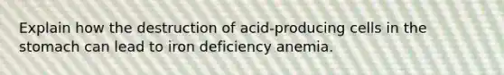 Explain how the destruction of acid-producing cells in the stomach can lead to iron deficiency anemia.