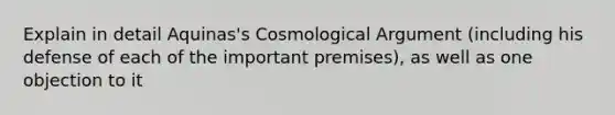 Explain in detail Aquinas's Cosmological Argument (including his defense of each of the important premises), as well as one objection to it