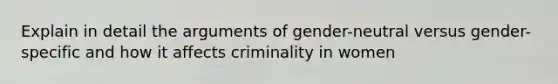 Explain in detail the arguments of gender-neutral versus gender-specific and how it affects criminality in women