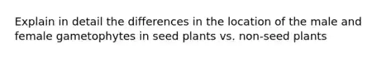 Explain in detail the differences in the location of the male and female gametophytes in seed plants vs. non-seed plants