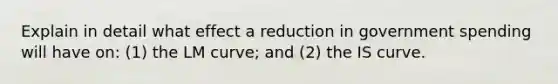 Explain in detail what effect a reduction in government spending will have on: (1) the LM curve; and (2) the IS curve.