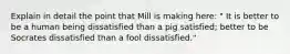 Explain in detail the point that Mill is making here: " It is better to be a human being dissatisfied than a pig satisfied; better to be Socrates dissatisfied than a fool dissatisfied."