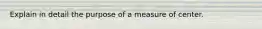 Explain in detail the purpose of a measure of center.