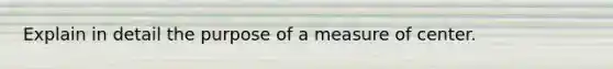 Explain in detail the purpose of a measure of center.