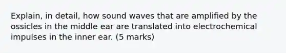 Explain, in detail, how sound waves that are amplified by the ossicles in the middle ear are translated into electrochemical impulses in the inner ear. (5 marks)