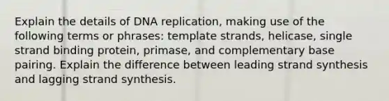 Explain the details of DNA replication, making use of the following terms or phrases: template strands, helicase, single strand binding protein, primase, and complementary base pairing. Explain the difference between leading strand synthesis and lagging strand synthesis.