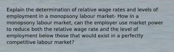 Explain the determination of relative wage rates and levels of employment in a monopsony labour market- How in a monopsony labour market, can the employer use market power to reduce both the relative wage rate and the level of employment below those that would exist in a perfectly competitive labour market?