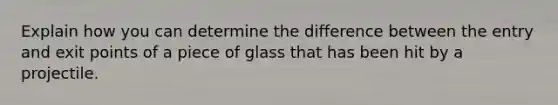 Explain how you can determine the difference between the entry and exit points of a piece of glass that has been hit by a projectile.