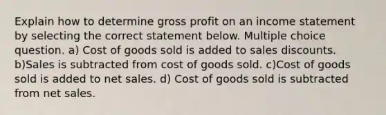 Explain how to determine gross profit on an income statement by selecting the correct statement below. Multiple choice question. a) Cost of goods sold is added to sales discounts. b)Sales is subtracted from cost of goods sold. c)Cost of goods sold is added to net sales. d) Cost of goods sold is subtracted from net sales.