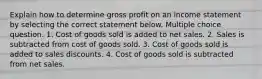 Explain how to determine gross profit on an income statement by selecting the correct statement below. Multiple choice question. 1. Cost of goods sold is added to net sales. 2. Sales is subtracted from cost of goods sold. 3. Cost of goods sold is added to sales discounts. 4. Cost of goods sold is subtracted from net sales.