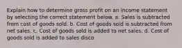 Explain how to determine gross profit on an income statement by selecting the correct statement below. a. Sales is subtracted from cost of goods sold. b. Cost of goods sold is subtracted from net sales. c. Cost of goods sold is added to net sales. d. Cost of goods sold is added to sales disco