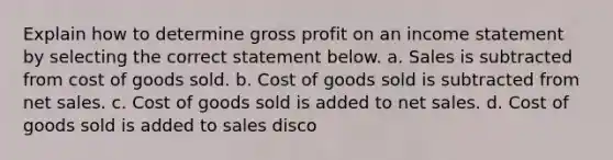 Explain how to determine gross profit on an income statement by selecting the correct statement below. a. Sales is subtracted from cost of goods sold. b. Cost of goods sold is subtracted from net sales. c. Cost of goods sold is added to net sales. d. Cost of goods sold is added to sales disco