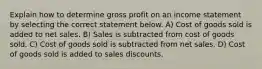 Explain how to determine gross profit on an income statement by selecting the correct statement below. A) Cost of goods sold is added to net sales. B) Sales is subtracted from cost of goods sold. C) Cost of goods sold is subtracted from net sales. D) Cost of goods sold is added to sales discounts.