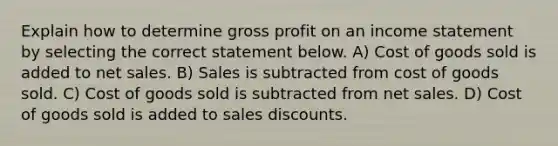 Explain how to determine gross profit on an income statement by selecting the correct statement below. A) Cost of goods sold is added to net sales. B) Sales is subtracted from cost of goods sold. C) Cost of goods sold is subtracted from net sales. D) Cost of goods sold is added to sales discounts.