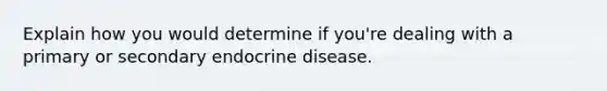 Explain how you would determine if you're dealing with a primary or secondary endocrine disease.