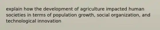 explain how the development of agriculture impacted human societies in terms of population growth, social organization, and technological innovation