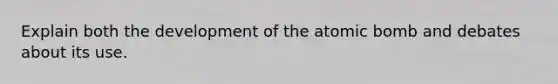 Explain both the development of the atomic bomb and debates about its use.