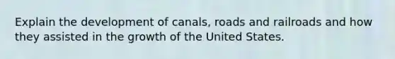 Explain the development of canals, roads and railroads and how they assisted in the growth of the United States.