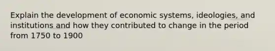 Explain the development of economic systems, ideologies, and institutions and how they contributed to change in the period from 1750 to 1900