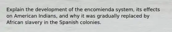 Explain the development of the encomienda system, its effects on American Indians, and why it was gradually replaced by African slavery in the Spanish colonies.