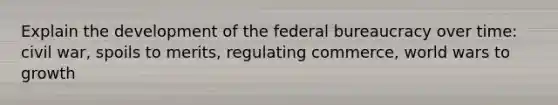 Explain the development of the federal bureaucracy over time: civil war, spoils to merits, regulating commerce, world wars to growth