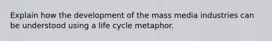 Explain how the development of the mass media industries can be understood using a life cycle metaphor.