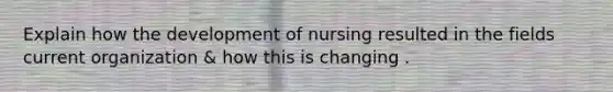 Explain how the development of nursing resulted in the fields current organization & how this is changing .