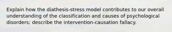 Explain how the diathesis-stress model contributes to our overall understanding of the classification and causes of psychological disorders; describe the intervention-causation fallacy.