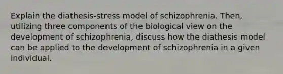 Explain the diathesis-stress model of schizophrenia. Then, utilizing three components of the biological view on the development of schizophrenia, discuss how the diathesis model can be applied to the development of schizophrenia in a given individual.