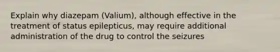 Explain why diazepam (Valium), although effective in the treatment of status epilepticus, may require additional administration of the drug to control the seizures