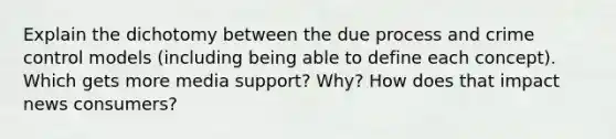 Explain the dichotomy between the due process and crime control models (including being able to define each concept). Which gets more media support? Why? How does that impact news consumers?