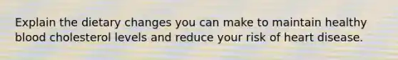Explain the dietary changes you can make to maintain healthy blood cholesterol levels and reduce your risk of heart disease.